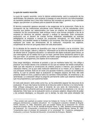 La guía de nuestro recorrido

La guía de nuestro recorrido, como lo dijimos anteriormente, será la evaluación de los
aprendizajes. No obstante, para empezar a trasegar en esta dirección con toda propiedad,
es necesario plantear dos o tres hitos históricos del concepto en general, muy a grandes
rasgos, que permitan un contexto para el presente de este viaje.1

El término evaluación aparece asociado a las exigencias de la producción. Parte de la
concepción de las instituciones educativas como fábricas y de los estudiantes como
insumos que podían ser seleccionados con base en criterios de homogeneización o
nivelación de los conocimientos; este enfoque marcó unas formas similares a las de la
empresa en términos de planear, ejecutar y evaluar lo ejecutado. Esta concepción
evolucionó con el devenir de nuevas formas didácticas respaldadas en avances
pedagógicos al empezar a evaluar los programas educativos, no sólo desde los
resultados, sino también desde su finalidad y sus funciones. Ello hizo que el concepto se
explayara por todas las dimensiones de la institución, incluyendo los objetivos,
ocupándose de mirar en qué grado éstos han sido alcanzados.

En la década de los sesenta se diversifica aún más el concepto y se le incorpora otra
función: la de recoger, valorar y utilizar la información en la toma de decisiones con el fin
de afectar todo el programa educativo. La valoración del objeto evaluado gana fuerza, ya
que interrogarse por la validez de lo que se hace, permite tomar decisiones sobre lo que
hay que hacer. Un proceso que contiene una fuerte carga ideológica que subyace a las
instituciones, los programas y los objetos de la evaluación.

Esta carga ideológica, inherente al proceso y que se mantiene hasta hoy, nos obliga a
practicar una mirada atenta a los contextos en los que se realizan las tareas evaluativas,
dado que ello requiere la construcción de criterios propios e internos, que permitan la
valoración interna, con lo que cada institución determina en su misión, en su objeto y en
sus principios rectores. Ésta es sin duda una apuesta moderna y actual a la consistencia
interna, lo cual no permite dejar la evaluación al relegado espacio del final; ella está
presente desde el inicio y potencia todos los sentidos institucionales, de enseñanza y de
aprendizaje. La evaluación dibuja la pregunta permanente sobre qué estamos haciendo,
qué nos proponemos y qué queremos hacer.

En todo este devenir, tanto antes como hoy, se ha pretendido separar los discursos de la
evaluación. El que más fuerza ha tenido es el discurso sobre lo técnico o lo instrumental.
Este enfoque presupone que dotar al docente de una serie de instrumentos y de
procedimientos es suficiente para que él pueda dar cuenta de los progresos o no, de sus
estudaintes. Esto hace ver la evaluación como un proceso aséptico, desprovisto de poder
y de contexto ideológico. La discusión, por lo demás, ha sido más pobre alrededor del



1
  Para ampliar este apartado se pueden revisar los trabajos de: Correa, S. 2000. “Paradigmas –
enfoques orientaciones y modelos educativos” En: Investigación evaluativa. Santafé de Bogotá:
ICFES. Quiceno, H. 1999. “Elementos para una posible historia de la evaluación” En: revista
alegría de enseñar. Año 10, No 38, Santafé de Bogotá. Perez, G. 1985. “Modelos contemporáneos
de evaluación”. En: Comprender y transformar la enseñanza. Madrid Morata. Salinas, M. 1998.
“Lineamientos para el proceso de evaluación en la universidad” En: Cuadernos pedagógicos.
Evaluación y currículo. Facultad de Educación, Universidad de Antioquia,. Medellín.



                                                                                            8
 