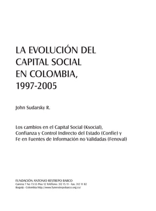 LA EVOLUCIÓN DEL 
CAPITAL SOCIAL 
EN COLOMBIA, 
1997-2005 
John Sudarsky R. 
Los cambios en el Capital Social (Ksocial), 
Confianza y Control Indirecto del Estado (Confíe) y 
Fe en Fuentes de Información no Validadas (Fenoval) 
FUNDACIÓN ANTONIO RESTREPO BARCO 
Carrera 7 No 73-55 Piso 12 Teléfono: 312 15 11 - Fax: 312 11 82 
Bogotá - Colombia http://www.funrestrepobarco.org.co/ 
 