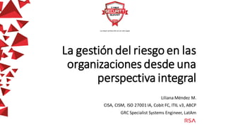 La gestión del riesgo en las
organizaciones desde una
perspectiva integral
Liliana Méndez M.
CISA, CISM, ISO 27001 IA, Cobit FC, ITIL v3, ABCP
GRC Specialist Systems Engineer, LatAm
 