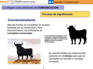 Proceso de significación Convencionalismo Algunas formas se consolidan en nuestra sociedad por su simplicidad y fácil reconocimiento, convirtiéndose en  conceptos universales .  Es imprescindible que estas formas perduren en el  tiempo  para que se conviertan en símbolo y concepto universal.  El toro de Osborne fue diseñado en 1954 por el pintor y dibujante  Manuel Prieto,  rechazado al principio, se convertiría más adelante en uno de los iconos del territorio español.  La imagen como elemento de  COMUNICACIÓN 