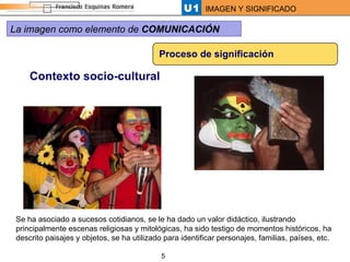 Proceso de significación Contexto socio-cultural Se ha asociado a sucesos cotidianos, se le ha dado un valor didáctico, ilustrando principalmente escenas religiosas y mitológicas, ha sido testigo de momentos históricos, ha descrito paisajes y objetos, se ha utilizado para identificar personajes, familias, países, etc.  La imagen como elemento de  COMUNICACIÓN 