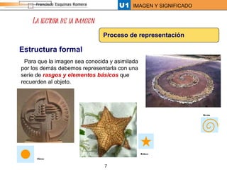 La lectura de la imagen Proceso de representación Estructura formal Para que la imagen sea conocida y asimilada por los demás debemos representarla con una serie de  rasgos y elementos básicos  que recuerden al objeto.  Círculo Espiral Estrella 