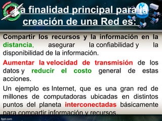 La finalidad principal para la
creación de una Red es:
Compartir los recursos y la información en la
distancia, asegurar la confiabilidad y la
disponibilidad de la información.
Aumentar la velocidad de transmisión de los
datos y reducir el costo general de estas
acciones.
Un ejemplo es Internet, que es una gran red de
millones de computadoras ubicadas en distintos
puntos del planeta interconectadas básicamente
para compartir información y recursos.
 