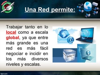 Una Red permite:
Trabajar tanto en lo
local como a escala
global, ya que entre
más grande es una
red es más fácil
negociar e incidir en
los más diversos
niveles y escalas.
 