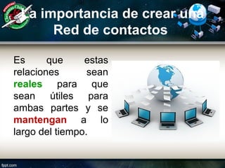 La importancia de crear una
Red de contactos
Es que estas
relaciones sean
reales para que
sean útiles para
ambas partes y se
mantengan a lo
largo del tiempo.
 