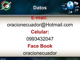 DatosDatos
E-mail:
oracionecuador@Hotmail.com
Celular:
0993432047
Face Book
oracionecuador
 