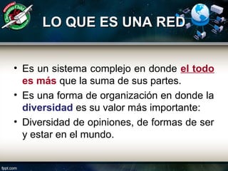 LO QUE ES UNA REDLO QUE ES UNA RED
• Es un sistema complejo en donde el todo
es más que la suma de sus partes.
• Es una forma de organización en donde la
diversidad es su valor más importante:
• Diversidad de opiniones, de formas de ser
y estar en el mundo.
 