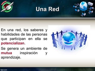 Una RedUna Red
En una red, los saberes y
habilidades de las personas
que participan en ella se
potencializan.
Se genera un ambiente de
mutua inspiración y
aprendizaje.
 