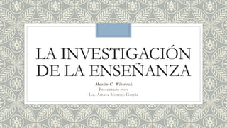 LA INVESTIGACIÓN
DE LA ENSEÑANZA
Merlin C. Wittrock
Presentado por:
Lic. Amaya Moreno García
 