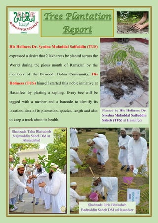 His Holiness Dr. Syedna Mufaddal Saifuddin (TUS)
expressed a desire that 2 lakh trees be planted across the
World during the pious month of Ramadan by the
members of the Dawoodi Bohra Community. His
Holiness (TUS) himself started this noble initiative at
Hasanfeer by planting a sapling. Every tree will be
tagged with a number and a barcode to identify its
location, date of its plantation, species, length and also
to keep a track about its health.
Planted by His Holiness Dr.
Syedna Mufaddal Saifuddin
Saheb (TUS) at Hasanfeer
Shahzada Idris Bhaisaheb
Badruddin Saheb DM at Hasanfeer
Shahzada Taha Bhaisaheb
Najmuddin Saheb DM at
Ahmedabad
 