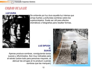 CALIDAD DE LA LUZ LUZ DIFUSA  O  SUAVE LUZ DURA Se entiende por luz dura aquella luz intensa que arroja fuertes y profundas sombras sobre los sujetos/objetos. Suele ser útil para efectos dramáticos o fotografías para resaltar formas.  Apenas produce sombras, consiguiendo tonos suaves y difuminados. Son muy indicadas para el retrato (sobre todo para personas mayores, al atenuar las arrugas al no producir a penas sombras que las marquen) 