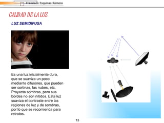 CALIDAD DE LA LUZ LUZ SEMIDIFUSA Es una luz inicialmente dura, que se suaviza un poco mediante difusores, que pueden ser cortinas, las nubes, etc. Proyecta sombras, pero sus bordes no son nítidos. Esta luz suaviza el contraste entre las regiones de luz y de sombras, por lo que se recomienda para retratos. 