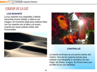 CALIDAD DE LA LUZ CONTRALUZ LUZ RASANTE La luz rasante muy angulada y lateral, transmite mucha nitidez y relieve a la imagen. El momento ideal para realizar fotos con luz rasante son el alba y el ocaso, cuando los rayos solares están casi horizontales  La fuente luminosa se encuentra detrás del motivo. Uno de los mejores temas para realizar una fotografía a contraluz son las hojas, las flores, el agua. Su finura hace que se filtre la luz con facilidad.  