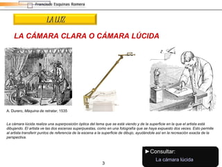 LA CÁMARA CLARA O CÁMARA LÚCIDA La cámara lúcida realiza una superposición óptica del tema que se está viendo y de la superficie en la que el artista está dibujando. El artista ve las dos escenas superpuestas, como en una fotografía que se haya expuesto dos veces. Esto permite al artista transferir puntos de referencia de la escena a la superficie de dibujo, ayudándole así en la recreación exacta de la perspectiva. A. Durero,  Máquina de retratar , 1535 LA LUZ ► Consultar: La cámara lúcida 