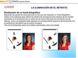 EJERCICIO LA ILUMINACIÓN EN EL RETRATO Realización de un book   fotográfico Siguiendo las pautas de otros ejercicios en los que has realizado un “book fotográfico”, realiza cinco prácticas para valorar los efectos de las disposiciones básicas de las fuentes luminosas en la iluminación de un rostro con al menos dos luces (luz principal y luz de relleno). Junto a la fotografía debe aparecer el correspondiente esquema de iluminación con la justificación del efecto que se quiere conseguir. Tres de las fotografías serán de modelos individuales y dos con parejas. 