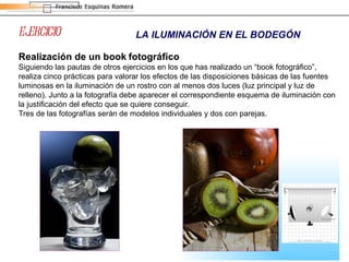 EJERCICIO LA ILUMINACIÓN EN EL BODEGÓN Realización de un book   fotográfico Siguiendo las pautas de otros ejercicios en los que has realizado un “book fotográfico”, realiza cinco prácticas para valorar los efectos de las disposiciones básicas de las fuentes luminosas en la iluminación de un rostro con al menos dos luces (luz principal y luz de relleno). Junto a la fotografía debe aparecer el correspondiente esquema de iluminación con la justificación del efecto que se quiere conseguir. Tres de las fotografías serán de modelos individuales y dos con parejas. 