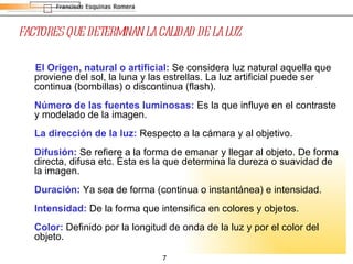 FACTORES QUE DETERMINAN LA CALIDAD DE LA LUZ El Origen, natural o artificial:  Se considera luz natural aquella que proviene del sol, la luna y las estrellas. La luz artificial puede ser continua (bombillas) o discontinua (flash). Número de las fuentes luminosas:  Es la que influye en el contraste y modelado de la imagen. La dirección de la luz:  Respecto a la cámara y al objetivo. Difusión:   Se refiere a la forma de emanar y llegar al objeto. De forma directa, difusa etc. Ésta es la que determina la dureza o suavidad de la imagen. Duración:  Ya sea de forma (continua o instantánea) e intensidad. Intensidad:  De la forma que intensifica en colores y objetos. Color:  Definido por la longitud de onda de la luz y por el color del objeto.  