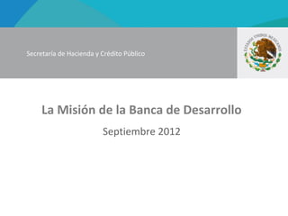 Secretaría de Hacienda y Crédito Público




     La Misión de la Banca de Desarrollo
                         Septiembre 2012
 