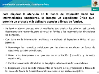 Coordinación con SOFOMES. Expediente Único


Para mejorar la atención de la Banca de Desarrollo hacia los
Intermediarios Financieros, se integró un Expediente Único que
permite un proceso más ágil para acceder a líneas de fondeo.

 • Se llevó a cabo un proceso con las entidades para analizar los criterios, así como la
   documentación requerida, para autorizar el fondeo a los Intermediarios Financieros
   No Bancarios.
 • Con base en la información analizada, se elaboró el Expediente Único el cual
   permite:
    Homologar los requisitos solicitados por las diversas entidades de Banca de
     Desarrollo para ser acreditados;
    Hacer más transparente el proceso de acreditación (requisitos y formatos
     necesarios);
    Facilitar su consulta al incluirse en las páginas electrónicas de las entidades.
 • El Expediente Único permite incrementar el número de Intermediarios a través de
   los cuales la Banca de Desarrollo canaliza recursos a sus sectores objetivo.            22
 