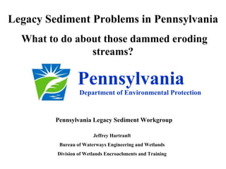 Legacy Sediment Problems in Pennsylvania
  What to do about those dammed eroding
                streams?

                 Pennsylvania
                  Department of Environmental Protection


         Pennsylvania Legacy Sediment Workgroup

                        Jeffrey Hartranft
          Bureau of Waterways Engineering and Wetlands
         Division of Wetlands Encroachments and Training
 