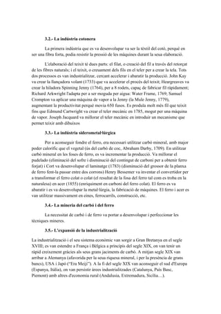 3.2.- La indústria cotonera
La primera indústria que es va desenvolupar va ser la tèxtil del cotó, perquè en
ser una fibra forta, podia resistir la pressió de les màquines durant la seua elaboració.
L'elaboració del teixit té dues parts: el filat, o creació del fil a través del retorçat
de les fibres naturals; i el teixit, o creuament dels fils en el teler per a crear la tela. Tots
dos processos es van industrialitzar, cercant accelerar i abaratir la producció. John Kay
va crear la llançadora volant (1733) que va accelerar el procés del teixit; Heargreaves va
crear la hiladora Spinning Jenny (1764), per a 8 rodets, capaç de fabricar fil ràpidament;
Richard Arkwright l'adapta per a ser moguda per aigua: Water Frame, 1769; Samuel
Crompton va aplicar una màquina de vapor a la Jenny (la Mule Jenny, 1779),
augmentant la productivitat perquè movia 650 fusos. Es produïa molt més fil que teixit
fins que Edmund Cartwright va crear el teler mecànic en 1785, mogut per una màquina
de vapor. Joseph Jacquard va millorar el teler mecànic en introduir un mecanisme que
permet teixir amb dibuixos
3.3.- La indústria siderometal·lúrgica
Per a aconseguir fondre el ferro, era necessari utilitzar carbó mineral, amb major
poder calorífic que el vegetal (ús del carbó de coc, Abraham Darby, 1709). En utilitzar
carbó mineral en les foses de ferro, es va incrementar la producció. Va millorar el
pudelado (eliminació del sofre i disminució del contingut de carboni per a obtenir ferro
forjat) i Cort va desenvolupar el laminatge (1783) (disminució del grossor de la planxa
de ferro fent-la passar entre dos corrons) Henry Bessemer va inventar el convertidor per
a transformar el ferro colat o colat (el resultat de la fosa del ferro tal com es troba en la
naturalesa) en acer (1855) (enriquiment en carboni del ferro colat). El ferro es va
abaratir i es va desenvolupar la metal·lúrgia, la fabricació de màquines. El ferro i acer es
van utilitzar massivament en eines, ferrocarrils, construcció, etc.
3.4.- La mineria del carbó i del ferro
La necessitat de carbó i de ferro va portar a desenvolupar i perfeccionar les
tècniques mineres.
3.5.- L'expansió de la industrialització
La industrialització i el seu sistema econòmic van sorgir a Gran Bretanya en el segle
XVIII; es van estendre a França i Bèlgica a principis del segle XIX, on van tenir un
ràpid creixement gràcies als seus grans jaciments de carbó. A mitjan segle XIX van
arribar a Alemanya (afavorida per la seua riquesa mineral, i per la presència de grans
bancs), USA i Japó (“Era Meiji”). A la fi del segle XIX van aconseguir el sud d'Europa
(Espanya, Itàlia), on van persistir àrees industrialitzades (Catalunya, País Basc,
Piemont) amb altres d'economia rural (Andalusia, Extremadura, Sicília…).
 
