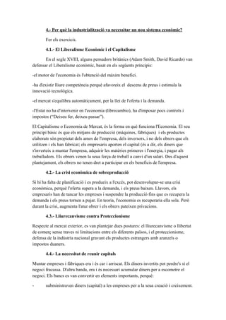 4.- Per què la industrialització va necessitar un nou sistema econòmic?
Fer els exercicis.
4.1.- El Liberalisme Econòmic i el Capitalisme
En el segle XVIII, alguns pensadors britànics (Adam Smith, David Ricardo) van
defensar el Liberalisme econòmic, basat en els següents principis:
-el motor de l'economia és l'obtenció del màxim benefici.
-ha d'existir lliure competència perquè afavoreix el descens de preus i estimula la
innovació tecnològica.
-el mercat s'equilibra automàticament, per la llei de l'oferta i la demanda.
-l'Estat no ha d'intervenir en l'economia (librecambio), ha d'imposar pocs controls i
impostos (“Deixeu fer, deixeu passar”).
El Capitalisme o Economia de Mercat, és la forma en què funciona l'Economia. El seu
principi bàsic és que els mitjans de producció (màquines, fàbriques) i els productes
elaborats són propietat dels amos de l'empresa, dels inversors, i no dels obrers que els
utilitzen i els han fabricat; els empresaris aporten el capital (és a dir, els diners que
s'inverteix a muntar l'empresa, adquirir les matèries primeres i l'energia, i pagar als
treballadors. Els obrers venen la seua força de treball a canvi d'un salari. Des d'aquest
plantejament, els obrers no tenen dret a participar en els beneficis de l'empresa.
4.2.- La crisi econòmica de sobreproducció
Si hi ha falta de planificació i es produeix a l'excés, pot desenvolupar-se una crisi
econòmica, perquè l'oferta supera a la demanda, i els preus baixen. Llavors, els
empresaris han de tancar les empreses i suspendre la producció fins que es recupera la
demanda i els preus tornen a pujar. En teoria, l'economia es recuperaria ella sola. Però
durant la crisi, augmenta l'atur obrer i els obrers pateixen privacions.
4.3.- Lliurecanvisme contra Proteccionisme
Respecte al mercat exterior, es van plantejar dues postures: el lliurecanvisme o llibertat
de comerç sense traves ni limitacions entre els diferents països, i el proteccionisme,
defensa de la indústria nacional gravant els productes estrangers amb aranzels o
impostos duaners.
4.4.- La necessitat de reunir capitals
Muntar empreses i fàbriques era i és car i arriscat. Els diners invertits pot perdre's si el
negoci fracassa. D'altra banda, era i és necessari acumular diners per a escometre el
negoci. Els bancs es van convertir en elements importants, perquè:
- subministraven diners (capital) a les empreses per a la seua creació i creixement.
 