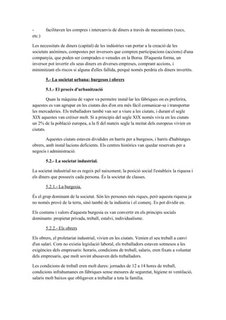 - facilitaven les compres i intercanvis de diners a través de mecanismes (xecs,
etc.)
Les necessitats de diners (capital) de les indústries van portar a la creació de les
societats anònimes, compostes per inversors que compren participacions (accions) d'una
companyia, que poden ser comprades o venudes en la Borsa. D'aquesta forma, un
inversor pot invertir els seus diners en diverses empreses, comprant accions, i
minimitzant els riscos si alguna d'elles fallida, perquè només perdria els diners invertits.
5.- La societat urbana: burgesos i obrers
5.1.- El procés d'urbanització
Quan la màquina de vapor va permetre instal·lar les fàbriques on es preferira,
aquestes es van agrupar en les ciutats des d'on era més fàcil comunicar-se i transportar
les mercaderies. Els treballadors també van ser a viure a les ciutats, i durant el segle
XIX aquestes van créixer molt. Si a principis del segle XIX només vivia en les ciutats
un 2% de la població europea, a la fi del mateix segle la meitat dels europeus vivien en
ciutats.
Aquestes ciutats estaven dividides en barris per a burgesos, i barris d'habitatges
obrers, amb instal·lacions deficients. Els centres històrics van quedar reservats per a
negocis i administració.
5.2.- La societat industrial.
La societat industrial no es regeix pel naixement; la posició social l'estableix la riquesa i
els diners que posseeix cada persona. És la societat de classes.
5.2.1.- La burgesia.
És el grup dominant de la societat. Són les persones més riques, però aquesta riquesa ja
no només prové de la terra, sinó també de la indústria i el comerç. Es pot dividir en.
Els costums i valors d'aquesta burgesia es van convertir en els principis socials
dominants: propietat privada, treball, estalvi, individualisme.
5.2.2.- Els obrers
Els obrers, el proletariat industrial, vivien en les ciutats. Venien el seu treball a canvi
d'un salari. Com no existia legislació laboral, els treballadors estaven sotmesos a les
exigències dels empresaris: horaris, condicions de treball, salaris, eren fixats a voluntat
dels empresaris, que molt sovint abusaven dels treballadors.
Les condicions de treball eren molt dures: jornades de 12 a 14 hores de treball,
condicions infrahumanes en fàbriques sense mesures de seguretat, higiene ni ventilació,
salaris molt baixos que obligaven a treballar a tota la família.
 