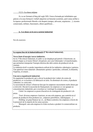 5.2.3.- La classe mitjana
Es va ser formant al llarg del segle XIX. Estava formada per treballadors que
gràcies a la seua formació i treball adquirien un benestar econòmic, però sense arribar a
la riquesa: professionals liberals o de despatx (metges, advocats, arquitectes…), xicotets
comerciants, militars, funcionaris, obrers qualificats…
6.- Les dones en la nova societat industrial
Fer els exercicis
La segona fase de la Industrialització (2ª Revolució Industrial).
Noves fonts d'energia i noves indústries.
En la 2ª Revolució Industrial, el carbó va ser desplaçat pel petroli i l'electricitat, en
desenvolupar-se el motor Dièsel i d'explosió; així com l'alternador i el transformador,
que permetien transportar l'energia elèctrica des dels centres de producció als de
consum.
La indústria tèxtil va perdre importància enfront de les indústries siderúrgica i química.
Van aparèixer nous materials: abonaments químics i pesticides, colorants, la dinamita,
l'aspirina, el ciment…
Una nova organització industrial.
En augmentar la producció, per a elevar la productivitat i reduir els costos de
producció, es va recórrer a la fabricació en sèrie. En disminuir els costos, el producte
s'abaratia i es venia més.
La necessitat de créixer i d'innovar feia que les empreses necessitaren molts diners per
a reinvertir. Davant la necessitat de finançament, les empreses es van agrupar en
concentracions industrials, per a recolzar-se i restringir la competència:
- Càrtel: les empreses es posen d'acord en els contingents de producció i els
preus.
- Trust: diverses empreses s'uneixen, en una sola empresa, que controla tot el
procés de producció d'un producte (ex., empreses petrolíferes, siderúrgiques…)
- Holding: un grup financer (p. ex., un Banc) controla a les empreses a través de
la possessió de la majoria de les seues accions.
- Monopoli: una sola empresa té el dret exclusiu a produir i/o comercialitzar un
producte.
 