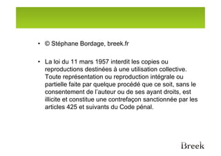 • © Stéphane Bordage, breek.fr

• La loi du 11 mars 1957 interdit les copies ou
  reproductions destinées à une utilisation collective.
  Toute représentation ou reproduction intégrale ou
  partielle faite par quelque procédé que ce soit, sans le
  consentement de l’auteur ou de ses ayant droits, est
  illicite et constitue une contrefaçon sanctionnée par les
  articles 425 et suivants du Code pénal.
 