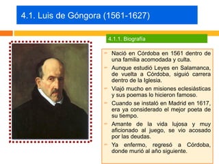 4.1. Luis de Góngora (1561-1627)

                        4.1.1. Biografía

                        Nació en Córdoba en 1561 dentro de
                         una familia acomodada y culta.
                        Aunque estudió Leyes en Salamanca,
                         de vuelta a Córdoba, siguió carrera
                         dentro de la Iglesia.
                        Viajó mucho en misiones eclesiásticas
                         y sus poemas lo hicieron famoso.
                        Cuando se instaló en Madrid en 1617,
                         era ya considerado el mejor poeta de
                         su tiempo.
                        Amante de la vida lujosa y muy
                         aficionado al juego, se vio acosado
                         por las deudas.
                        Ya enfermo, regresó a Córdoba,
                         donde murió al año siguiente.
 