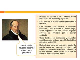    Góngora ha pasado a la posteridad como
                      hombre adusto, sombrío y orgulloso.
                     Famosas son sus enemistades personales y
                      literarias.
                     Con Quevedo cruzó insultos y alusiones
                      mordaces. Atacó asimismo a Lope de Vega,
                      quien respondió a su vez, aunque dejando
                      entrever su admiración por el escritor
                      cordobés.
                     Contó también con numerosos y fervientes
                      seguidores, que imitaron su estilo hasta bien
                      entrado el siglo XVIII.
  Honra me ha        Defiende una forma de entender y escribir la
causado hacerme       poesía como un ejercicio de alto nivel
                      intelectual, que exige el esfuerzo y la cultura
  oscuro a los
                      de sus lectores. Sabe que es un artista de
   ignorantes.        minorías y está orgulloso de ello.
 
