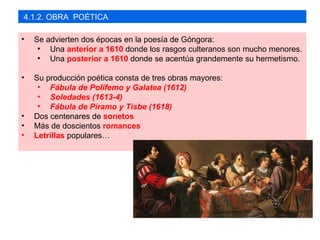 4.1.2. OBRA POÉTICA

•   Se advierten dos épocas en la poesía de Góngora:
     • Una anterior a 1610 donde los rasgos culteranos son mucho menores.
     • Una posterior a 1610 donde se acentúa grandemente su hermetismo.

•   Su producción poética consta de tres obras mayores:
     • Fábula de Polifemo y Galatea (1612)
     • Soledades (1613-4)
     • Fábula de Píramo y Tisbe (1618)
•   Dos centenares de sonetos
•   Más de doscientos romances
•   Letrillas populares…
 
