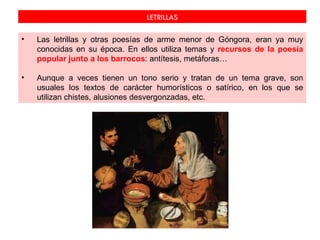LETRILLAS

•   Las letrillas y otras poesías de arme menor de Góngora, eran ya muy
    conocidas en su época. En ellos utiliza temas y recursos de la poesía
    popular junto a los barrocos: antítesis, metáforas…

•   Aunque a veces tienen un tono serio y tratan de un tema grave, son
    usuales los textos de carácter humorísticos o satírico, en los que se
    utilizan chistes, alusiones desvergonzadas, etc.
 