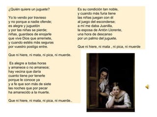 ¿Quién quiere un juguete?                     Es su condición tan noble,
                                              y cuando más furia tiene
Yo lo vendo por travieso                      las niñas juegan con él
y no porque a nadie ofende;                   al juego del esconderse;
es alegre y juguetón                          a mí me daba Juanilla,
y por las niñas se pierde;                    la esposa de Antón Llorente,
niñas, guardaos de enojarle                   una hora de descanso
que vive Dios que arremete,                   por un palmo del juguete.
y cuando estéis más seguras
por vuestro postigo entre.                    Que ni hiere, ni mata , ni pica, ni muerde

Que ni hiere, ni mata, ni pica, ni muerde.

 Es alegre a todas horas
y amanece o no amanece;
hay vecina que daría
cuanto tiene por tenerle
porque le conoce ya
y a fe que son más de siete
las noches que por pecar
ha amanecido a la muerte.

Que ni hiere, ni mata, ni pica, ni muerde..
 