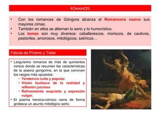 ROMANCES

•   Con los romances de Góngora alcanza el Romancero nuevo sus
    mayores cimas.
•   También en ellos se alternan lo serio y lo humorístico.
•   Los temas son muy diversos: caballerescos, moriscos, de cautivos,
    pastoriles, amorosos, mitológicos, satíricos…


Fábula de Píramo y Tisbe

• Larguísimo romance de más de quinientos
  versos donde se resumen las características
  de la poesía gongorina, en la que conviven
  los rasgos más opuestos:
     • Tendencia culta y popular.
     • Visión burlesca de la realidad y
        reflexión juiciosa
     • Refinamiento exquisito y expresión
        vulgar.
• El poema heroico-cómico narra de forma
  grotesca un asunto mitológico serio.
 