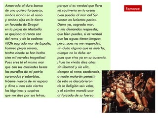 Amarrado al duro banco         porque si es verdad que llora
de una galera turquesca,       mi cautiverio en tu arena          Romance
ambas manos en el remo         bien puedes al mar del Sur
y ambos ojos en la tierra      vencer en lucientes perlas.
un forzado de Dragut           Dame ya, sagrado mar,
en la playa de Marbella        a mis demandas respuesta,
se quejaba al ronco son        que bien puedes, si es verdad
del remo y de la cadena:       que las aguas tienen lengua;
«¡Oh sagrado mar de España,    pero, pues no me respondes,
famosa playa serena,           sin duda alguna que es muerta,
teatro donde se han hecho      aunque no lo debe ser
cien mil navales tragedias!    pues que vivo yo en su ausencia.
Pues eres tú el mismo mar      ¡Pues he vivido diez años
que con sus crecientes besas   sin libertad y sin ella,
las murallas de mi patria      siempre al remo condenado,
coronadas y soberbias,         a nadie matarán penas!»
tráeme nuevas de mi esposa     En esto se descubrieron
y dime si han sido ciertas     de la Religión seis velas,
las lágrimas y suspiros        y el cómitre mandó usar
que me dice por sus letras;    al forzado de su fuerza
 
