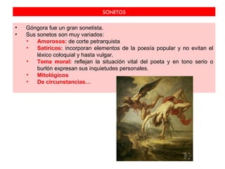 SONETOS

•   Góngora fue un gran sonetista.
•   Sus sonetos son muy variados:
    •   Amorosos: de corte petrarquista
    •   Satíricos: incorporan elementos de la poesía popular y no evitan el
        léxico coloquial y hasta vulgar.
    •   Tema moral: reflejan la situación vital del poeta y en tono serio o
        burlón expresan sus inquietudes personales.
    •   Mitológicos
    •   De circunstancias…
 