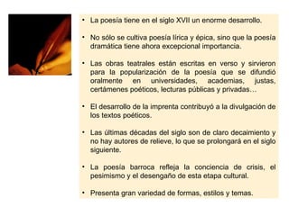 • La poesía tiene en el siglo XVII un enorme desarrollo.

• No sólo se cultiva poesía lírica y épica, sino que la poesía
  dramática tiene ahora excepcional importancia.

• Las obras teatrales están escritas en verso y sirvieron
  para la popularización de la poesía que se difundió
  oralmente en universidades, academias, justas,
  certámenes poéticos, lecturas públicas y privadas…

• El desarrollo de la imprenta contribuyó a la divulgación de
  los textos poéticos.

• Las últimas décadas del siglo son de claro decaimiento y
  no hay autores de relieve, lo que se prolongará en el siglo
  siguiente.

• La poesía barroca refleja la conciencia de crisis, el
  pesimismo y el desengaño de esta etapa cultural.

• Presenta gran variedad de formas, estilos y temas.
 