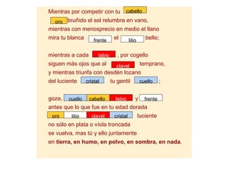 Mientras por competir con tu          cabello

  oro bruñido el sol relumbra en vano,
mientras con menosprecio en medio el llano
mira tu blanca       frente     el        lilio      bello;


mientras a cada        labio      , por cogello
siguen más ojos que al           clavel           temprano,
y mientras triunfa con desdén lozano
del luciente     cristal       tu gentil          cuello     ;


goza,   cuello    cabello        labio        y     frente
antes que lo que fue en tu edad dorada
 oro     lilio      clavel      cristal           luciente
no sólo en plata o víola troncada
se vuelva, mas tú y ello juntamente
en tierra, en humo, en polvo, en sombra, en nada.
 