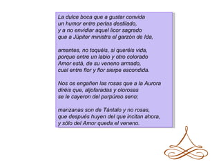 La dulce boca que a gustar convida
un humor entre perlas destilado,
y a no envidiar aquel licor sagrado
que a Júpiter ministra el garzón de Ida,

amantes, no toquéis, si queréis vida,
porque entre un labio y otro colorado
Amor está, de su veneno armado,
cual entre flor y flor sierpe escondida.

Nos os engañen las rosas que a la Aurora
diréis que, aljofaradas y olorosas
se le cayeron del purpúreo seno;

manzanas son de Tántalo y no rosas,
que después huyen del que incitan ahora,
y sólo del Amor queda el veneno.
 