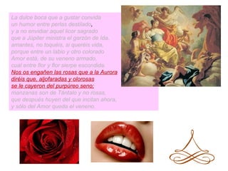 La dulce boca que a gustar convida
un humor entre perlas destilado,
y a no envidiar aquel licor sagrado
que a Júpiter ministra el garzón de Ida,
amantes, no toquéis, si queréis vida,
porque entre un labio y otro colorado
Amor está, de su veneno armado,
cual entre flor y flor sierpe escondida.
Nos os engañen las rosas que a la Aurora
diréis que, aljofaradas y olorosas
se le cayeron del purpúreo seno;
manzanas son de Tántalo y no rosas,
que después huyen del que incitan ahora,
y sólo del Amor queda el veneno.
 
