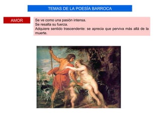TEMAS DE LA POESÍA BARROCA

AMOR   Se ve como una pasión intensa.
       Se resalta su fuerza.
       Adquiere sentido trascendente: se aprecia que perviva más allá de la
       muerte.
 