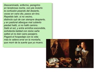 Descaminado, enfermo, peregrino
en tenebrosa noche, con pie incierto
la confusión pisando del desierto,
voces en vano dio, pasos sin tino.
Repetido latir, si no vecino,
distincto oyó de can siempre despierto,
y en pastoral albergue mal cubierto
piedad halló, si no halló camino.
Salió el sol, y entre armiños escondida,
soñolienta beldad con dulce saña
salteó al no bien sano pasajero.
Pagará el hospedaje con la vida;
más le valiera errar en la montaña,
que morir de la suerte que yo muero.
 