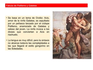 Fábula de Polifemo y Galatea




• Se basa en un tema de Ovidio: Acis,
  amor de la ninfa Galatea, es sepultado
  por un peñasco lanzado por el cíclope
  Polifemo, enamorado de Galatea y
  celoso del joven. La ninfa invoca a los
  dioses que conviertan a Acis en
  riachuelo.

• La lengua es muy difícil, pero la sintaxis
  no alcanza todavía las complejidades a
  las que llegará el estilo gongorino en
  las Soledades.
 