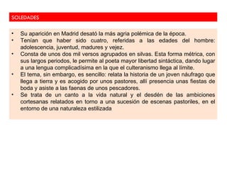 SOLEDADES

•   Su aparición en Madrid desató la más agria polémica de la época.
•   Tenían que haber sido cuatro, referidas a las edades del hombre:
    adolescencia, juventud, madures y vejez.
•   Consta de unos dos mil versos agrupados en silvas. Esta forma métrica, con
    sus largos periodos, le permite al poeta mayor libertad sintáctica, dando lugar
    a una lengua complicadísima en la que el culteranismo llega al límite.
•   El tema, sin embargo, es sencillo: relata la historia de un joven náufrago que
    llega a tierra y es acogido por unos pastores, allí presencia unas fiestas de
    boda y asiste a las faenas de unos pescadores.
•   Se trata de un canto a la vida natural y el desdén de las ambiciones
    cortesanas relatados en torno a una sucesión de escenas pastoriles, en el
    entorno de una naturaleza estilizada
 
