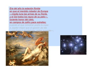 Era del año la estación florida
en que el mentido robador de Europa
—media luna las armas de su frente,
y el Sol todos los rayos de su pelo—,
luciente honor del cielo,
en campos de zafiro pace estrellas;
cuando el que ministrar podía la copa
a Júpiter mejor que el garzón de Ida
—náufrago y desdeñado, sobre ausente—,
lagrimosas de amor dulces querellas
da al mar; que condolido,
fue a las ondas, fue al viento
el mísero gemido,
segundo de Arión dulce instrumento.
 