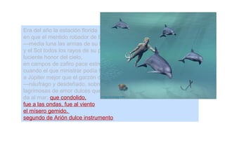 Era del año la estación florida
en que el mentido robador de Europa
—media luna las armas de su frente,
y el Sol todos los rayos de su pelo—,
luciente honor del cielo,
en campos de zafiro pace estrellas;
cuando el que ministrar podía la copa
a Júpiter mejor que el garzón de Ida
—náufrago y desdeñado, sobre ausente—,
lagrimosas de amor dulces querellas
da al mar; que condolido,
fue a las ondas, fue al viento
el mísero gemido,
segundo de Arión dulce instrumento.
 