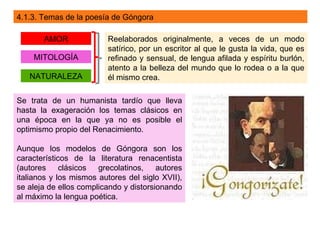 4.1.3. Temas de la poesía de Góngora

       AMOR              Reelaborados originalmente, a veces de un modo
                         satírico, por un escritor al que le gusta la vida, que es
    MITOLOGÍA            refinado y sensual, de lengua afilada y espíritu burlón,
                         atento a la belleza del mundo que lo rodea o a la que
   NATURALEZA            él mismo crea.

Se trata de un humanista tardío que lleva
hasta la exageración los temas clásicos en
una época en la que ya no es posible el
optimismo propio del Renacimiento.

Aunque los modelos de Góngora son los
característicos de la literatura renacentista
(autores clásicos      grecolatinos, autores
italianos y los mismos autores del siglo XVII),
se aleja de ellos complicando y distorsionando
al máximo la lengua poética.
 