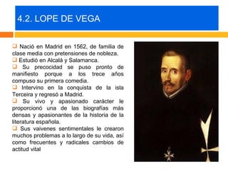 4.2. LOPE DE VEGA

 Nació en Madrid en 1562, de familia de
clase media con pretensiones de nobleza.
 Estudió en Alcalá y Salamanca.
 Su precocidad se puso pronto de
manifiesto porque a los trece años
compuso su primera comedia.
 Intervino en la conquista de la isla
Terceira y regresó a Madrid.
 Su vivo y apasionado carácter le
proporcionó una de las biografías más
densas y apasionantes de la historia de la
literatura española.
 Sus vaivenes sentimentales le crearon
muchos problemas a lo largo de su vida, así
como frecuentes y radicales cambios de
actitud vital
 