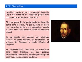 4.2.2. Obra poética

Notable prosista y gran dramaturgo, Lope de
Vega fue asimismo un excelente poeta. Nos
ocuparemos ahora de su obra lírica.

Al Lope poeta le ha perjudicado su increíble
genio para el teatro, ya que su fama se debe
casi exclusivamente a sus comedias, siendo
su obra lírica tan fecunda como su creación
teatral.

En su poesía nos muestra muy diversas
facetas: el poeta vitalista, el petrarquista, el
imitador de Góngora, el poeta filósofo, el
religioso.

Es especialmente importante su capacidad
para hacer literatura de sus propias
experiencias personales, con lo que anticipa el
espíritu de los escritores moderno.
 